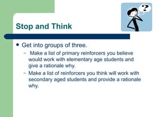 Stop and Think

   Get into groups of three.
    –    Make a list of primary reinforcers you believe
        would work with elementary age students and
        give a rationale why.
    –   Make a list of reinforcers you think will work with
        secondary aged students and provide a rationale
        why.
 