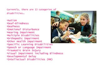 Currently, there are 13 categories of
disabilities.


•Autism
•Deaf-Blindness
•Deafness
•Emotional Disturbance
•Hearing Impairment
•Multiple Disabilities
•Orthopedic Impairment
•Other Health Impairment
•Specific Learning Disabilities
•Speech or Language Impairment
•Traumatic Brain Injury
•Visual Impairment including Blindness
•Developmental Delay
•Intellectual Disabilities (MR)
 