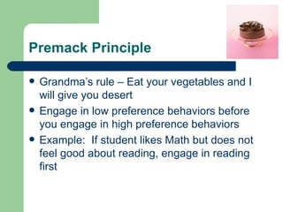 Premack Principle

   Grandma’s rule – Eat your vegetables and I
    will give you desert
   Engage in low preference behaviors before
    you engage in high preference behaviors
   Example: If student likes Math but does not
    feel good about reading, engage in reading
    first
 