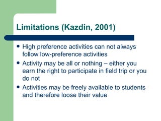 Limitations (Kazdin, 2001)

   High preference activities can not always
    follow low-preference activities
   Activity may be all or nothing – either you
    earn the right to participate in field trip or you
    do not
   Activities may be freely available to students
    and therefore loose their value
 