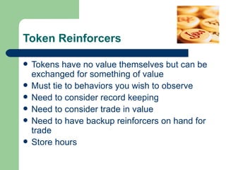 Token Reinforcers

   Tokens have no value themselves but can be
    exchanged for something of value
   Must tie to behaviors you wish to observe
   Need to consider record keeping
   Need to consider trade in value
   Need to have backup reinforcers on hand for
    trade
   Store hours
 