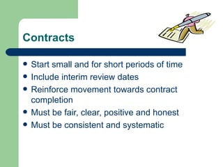 Contracts

   Start small and for short periods of time
   Include interim review dates
   Reinforce movement towards contract
    completion
   Must be fair, clear, positive and honest
   Must be consistent and systematic
 
