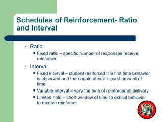 Schedules of Reinforcement- Ratio
and Interval

  •   Ratio
          Fixed ratio – specific number of responses receive
           reinforcer
  •   Interval
          Fixed interval – student reinforced the first time behavior
           is observed and then again after a lapsed amount of
           time
          Variable interval – vary the time of reinforcemnt delivery
          Limited hold – short window of time to exhibit behavior
           to receive reinforcer
 