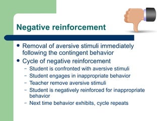 Negative reinforcement

   Removal of aversive stimuli immediately
    following the contingent behavior
   Cycle of negative reinforcement
    –   Student is confronted with aversive stimuli
    –   Student engages in inappropriate behavior
    –   Teacher remove aversive stimuli
    –   Student is negatively reinforced for inappropriate
        behavior
    –   Next time behavior exhibits, cycle repeats
 