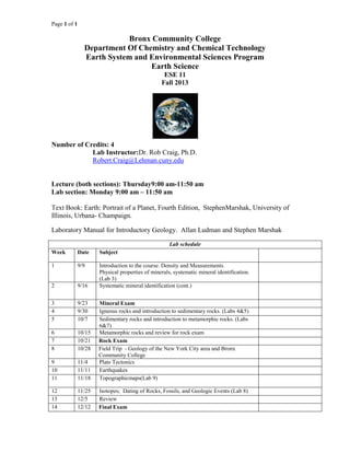 Page 1 of 1
Bronx Community College
Department Of Chemistry and Chemical Technology
Earth System and Environmental Sciences Program
Earth Science
ESE 11
Fall 2013
Number of Credits: 4
Lab Instructor:Dr. Rob Craig, Ph.D.
Robert.Craig@Lehman.cuny.edu
Lecture (both sections): Thursday9:00 am-11:50 am
Lab section: Monday 9:00 am – 11:50 am
Text Book: Earth: Portrait of a Planet, Fourth Edition, StephenMarshak, University of
Illinois, Urbana- Champaign.
Laboratory Manual for Introductory Geology. Allan Ludman and Stephen Marshak
Lab schedule
Week Date Subject
1 9/9 Introduction to the course. Density and Measurements.
Physical properties of minerals, systematic mineral identification.
(Lab 3)
2 9/16 Systematic mineral identification (cont.)
3 9/23 Mineral Exam
4 9/30 Igneous rocks and introduction to sedimentary rocks. (Labs 4&5)
5 10/7 Sedimentary rocks and introduction to metamorphic rocks. (Labs
6&7)
6 10/15 Metamorphic rocks and review for rock exam
7 10/21 Rock Exam
8 10/28 Field Trip - Geology of the New York City area and Bronx
Community College
9 11/4 Plate Tectonics
10 11/11 Earthquakes
11 11/18 Topographicmaps(Lab 9)
12 11/25 Isotopes; Dating of Rocks, Fossils, and Geologic Events (Lab 8)
13 12/5 Review
14 12/12 Final Exam
 