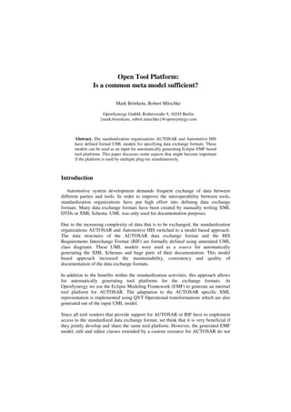 Open Tool Platform:
                Is a common meta model sufficient?

                             Mark Brörkens, Robert Mitschke

                     OpenSynergy GmbH, Rotherstraße 9, 10245 Berlin
                    {mark.broerkens, robert.mitschke}@opensynergy.com



       Abstract. The standardization organizations AUTOSAR and Automotive HIS
       have defined formal UML models for specifying data exchange formats. These
       models can be used as an input for automatically generating Eclipse EMF based
       tool platforms. This paper discusses some aspects that might become important
       if the platform is used by multiple plug-ins simultaneously.



Introduction

   Automotive system development demands frequent exchange of data between
different parties and tools. In order to improve the interoperability between tools,
standardization organizations have put high effort into defining data exchange
formats. Many data exchange formats have been created by manually writing XML
DTDs or XML Schema. UML was only used for documentation purposes.

Due to the increasing complexity of data that is to be exchanged, the standardization
organizations AUTOSAR and Automotive HIS switched to a model based approach.
The data structures of the AUTOSAR data exchange format and the HIS
Requirements Interchange Format (RIF) are formally defined using annotated UML
class diagrams. These UML models were used as a source for automatically
generating the XML Schemas and huge parts of their documentation. This model
based approach increased the maintainability, consistency and quality of
documentation of the data exchange formats.

In addition to the benefits within the standardization activities, this approach allows
for automatically generating tool platforms for the exchange formats. At
OpenSynergy we use the Eclipse Modeling Framework (EMF) to generate an internal
tool platform for AUTOSAR. The adaptation to the AUTOSAR specific XML
representation is implemented using QVT Operational transformations which are also
generated out of the input UML model.

Since all tool vendors that provide support for AUTOSAR or RIF have to implement
access to the standardized data exchange format, we think that it is very beneficial if
they jointly develop and share the same tool platform. However, the generated EMF
model, edit and editor classes extended by a custom resource for AUTOSAR do not
 