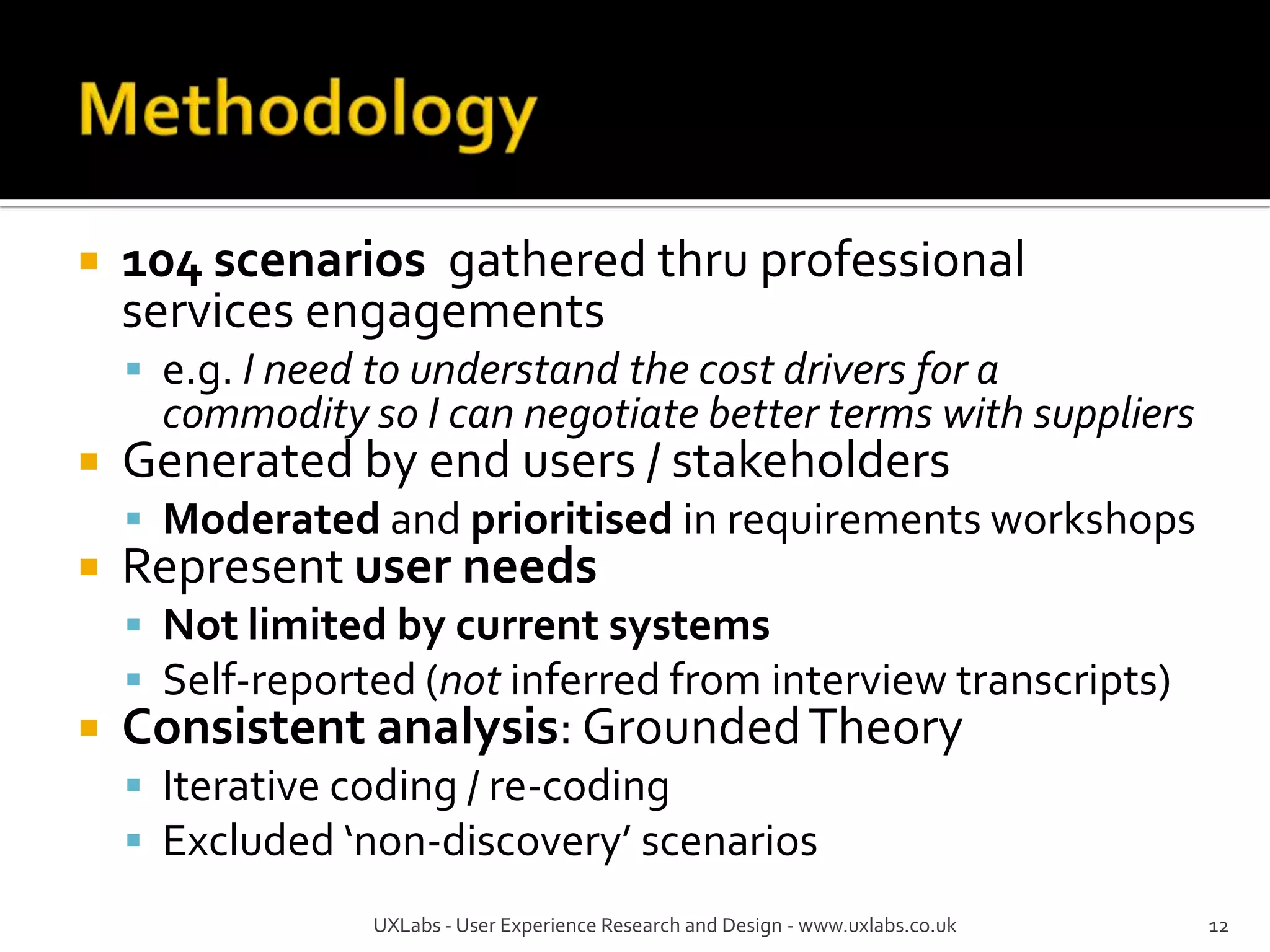    104 scenarios gathered thru professional
    services engagements
     e.g. I need to understand the cost drivers for a
      commodity so I can negotiate better terms with suppliers
   Generated by end users / stakeholders
     Moderated and prioritised in requirements workshops
   Represent user needs
     Not limited by current systems
     Self-reported (not inferred from interview transcripts)
   Consistent analysis: Grounded Theory
     Iterative coding / re-coding
     Excluded ‘non-discovery’ scenarios
                  UXLabs - User Experience Research and Design - www.uxlabs.co.uk   12
 