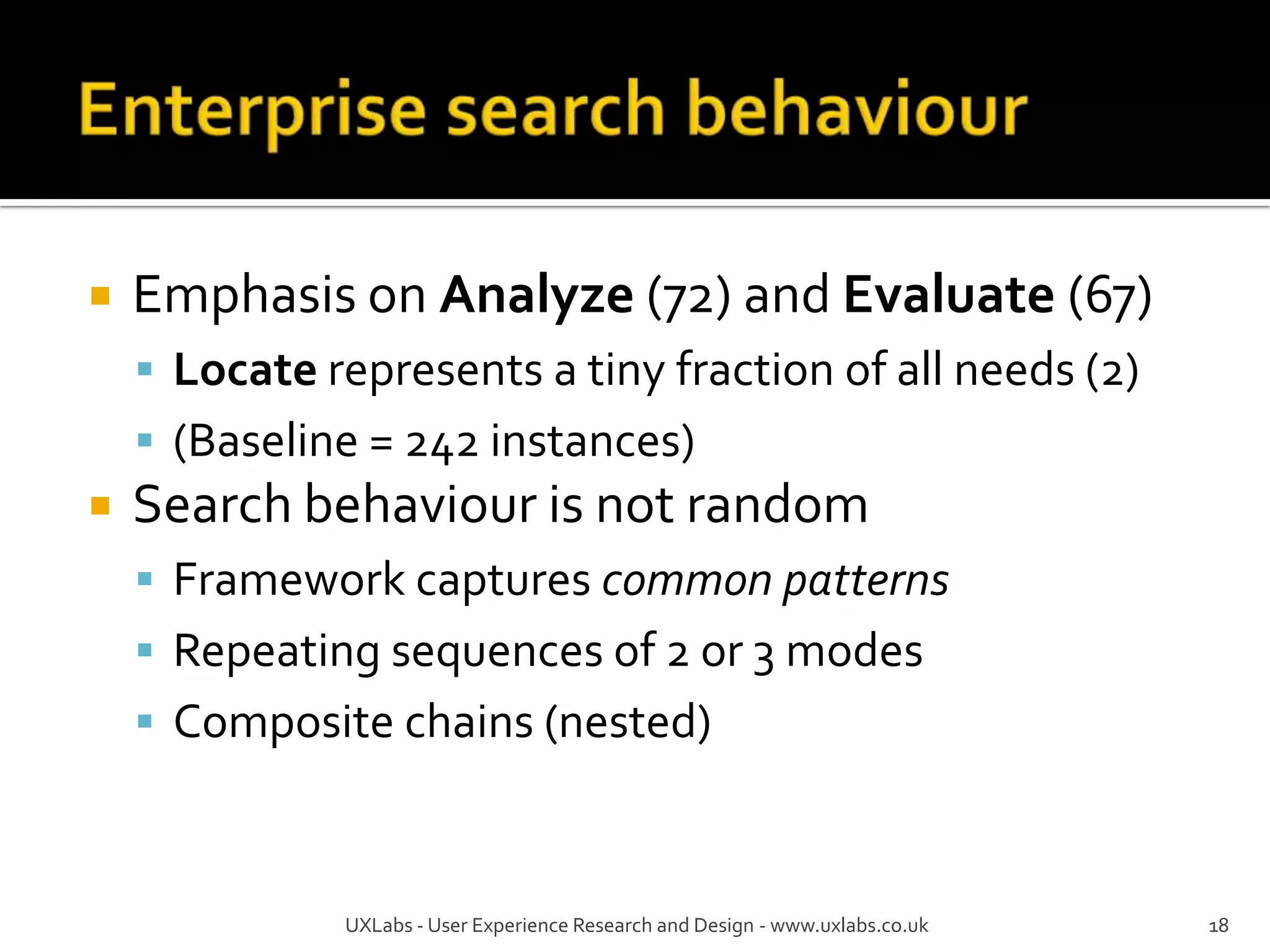    Emphasis on Analyze (72) and Evaluate (67)
     Locate represents a tiny fraction of all needs (2)
     (Baseline = 242 instances)
   Search behaviour is not random
     Framework captures common patterns
     Repeating sequences of 2 or 3 modes
     Composite chains (nested)



              UXLabs - User Experience Research and Design - www.uxlabs.co.uk   18
 