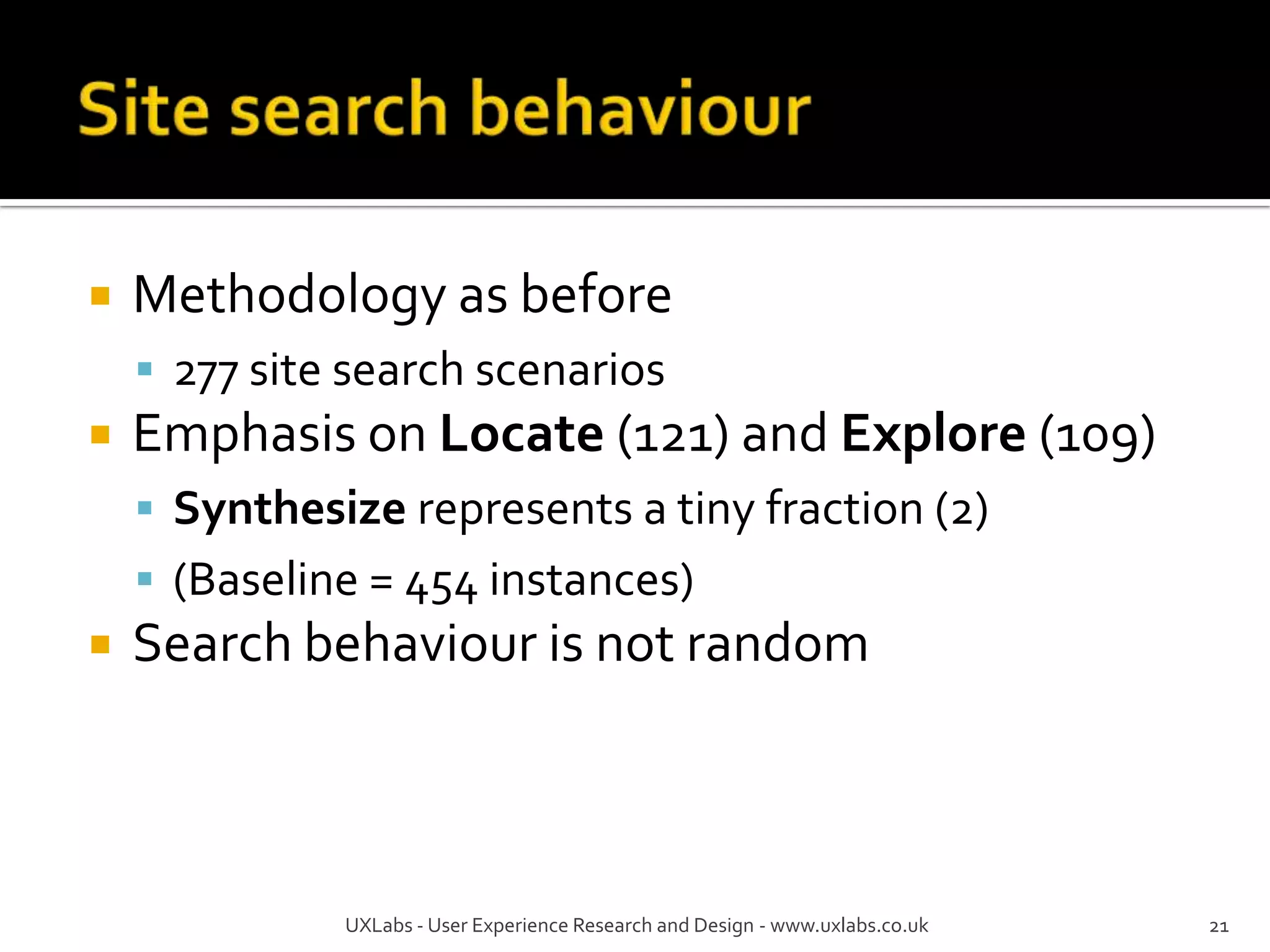    Methodology as before
     277 site search scenarios
   Emphasis on Locate (121) and Explore (109)
     Synthesize represents a tiny fraction (2)
     (Baseline = 454 instances)
   Search behaviour is not random



              UXLabs - User Experience Research and Design - www.uxlabs.co.uk   21
 