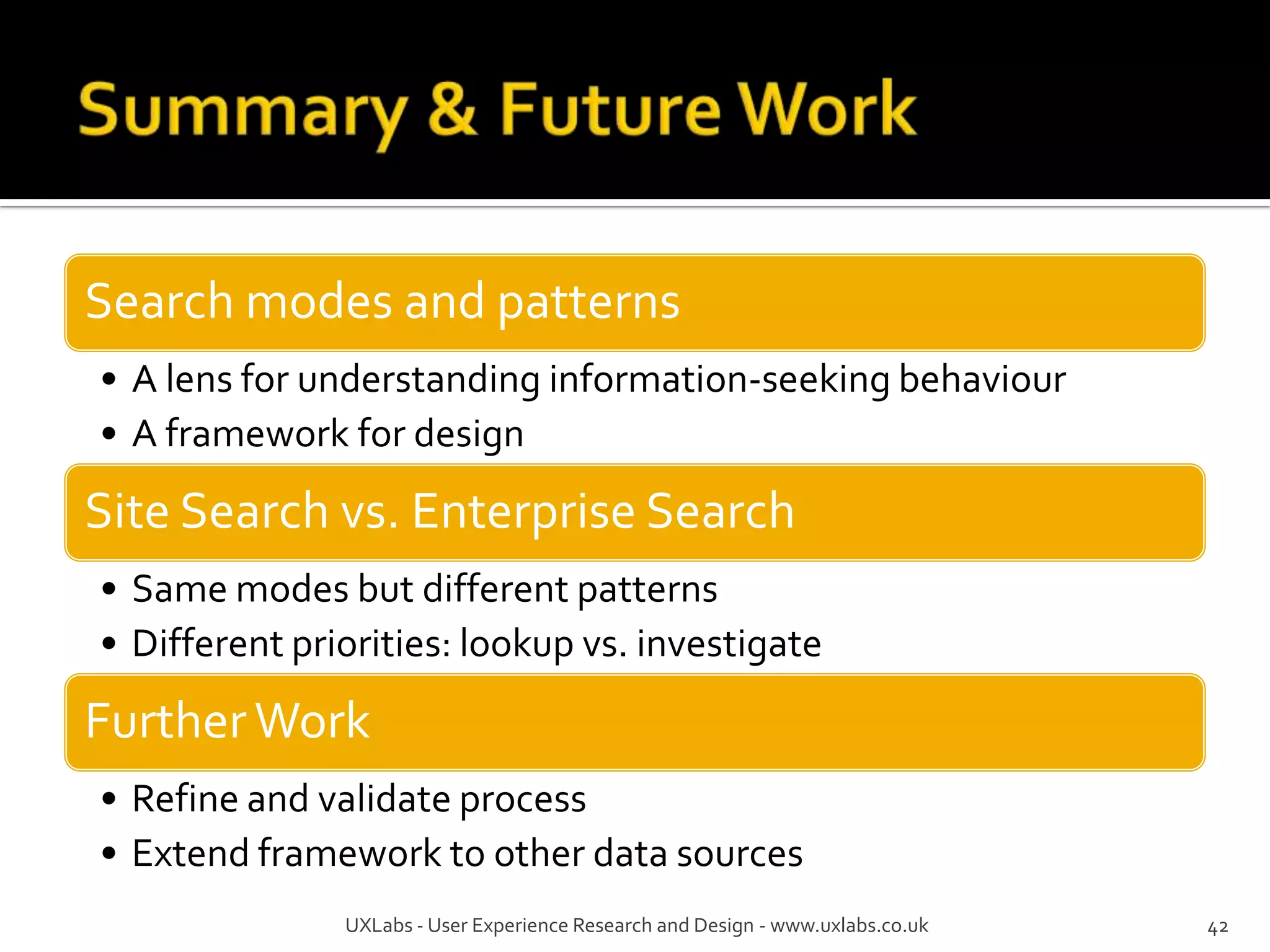Search modes and patterns
• A lens for understanding information-seeking behaviour
• A framework for design

Site Search vs. Enterprise Search
• Same modes but different patterns
• Different priorities: lookup vs. investigate
Further Work
• Refine and validate process
• Extend framework to other data sources
               UXLabs - User Experience Research and Design - www.uxlabs.co.uk   37
 