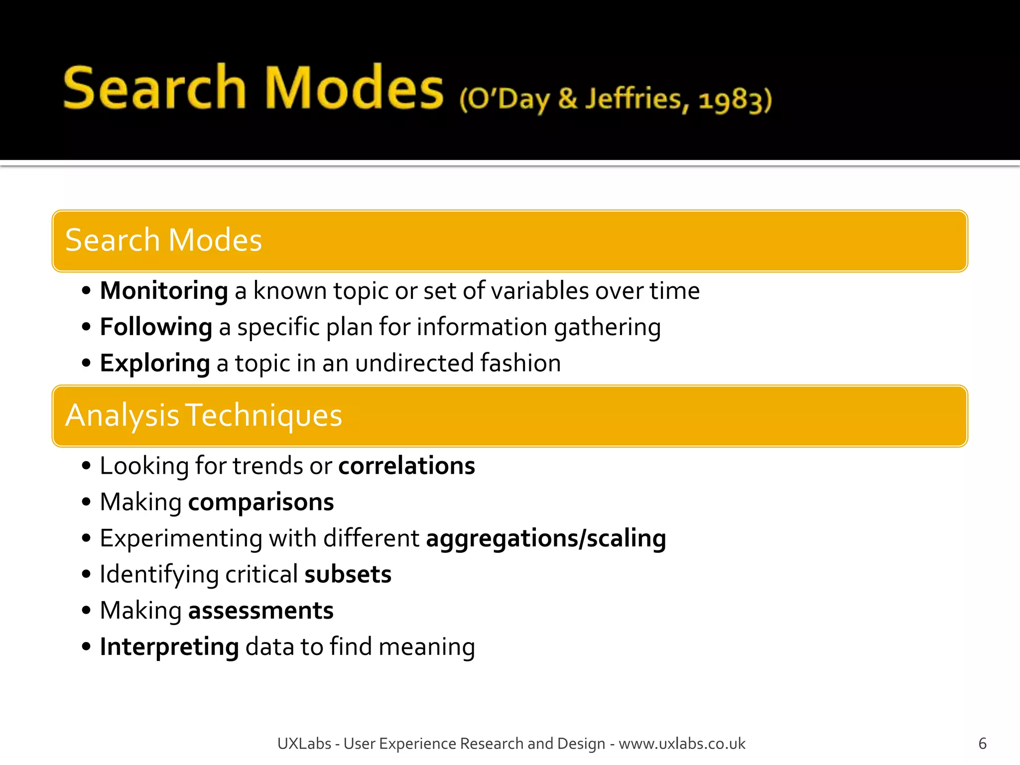 Search Modes
 • Monitoring a known topic or set of variables over time
 • Following a specific plan for information gathering
 • Exploring a topic in an undirected fashion

Analysis Techniques
 • Looking for trends or correlations
 • Making comparisons
 • Experimenting with different aggregations/scaling
 • Identifying critical subsets
 • Making assessments
 • Interpreting data to find meaning


                  UXLabs - User Experience Research and Design - www.uxlabs.co.uk   6
 