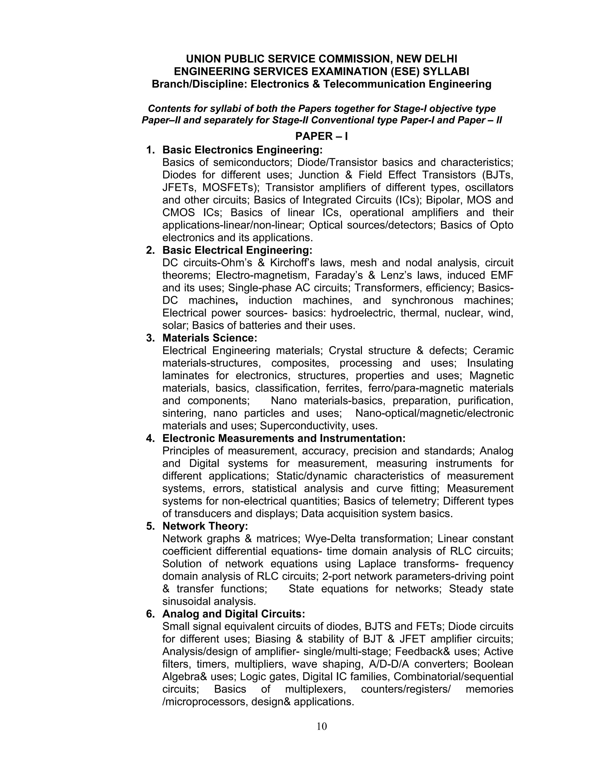 10
UNION PUBLIC SERVICE COMMISSION, NEW DELHI
ENGINEERING SERVICES EXAMINATION (ESE) SYLLABI
Branch/Discipline: Electronics & Telecommunication Engineering
Contents for syllabi of both the Papers together for Stage-I objective type
Paper–II and separately for Stage-II Conventional type Paper-I and Paper – II
PAPER – I
1. Basic Electronics Engineering:
Basics of semiconductors; Diode/Transistor basics and characteristics;
Diodes for different uses; Junction & Field Effect Transistors (BJTs,
JFETs, MOSFETs); Transistor amplifiers of different types, oscillators
and other circuits; Basics of Integrated Circuits (ICs); Bipolar, MOS and
CMOS ICs; Basics of linear ICs, operational amplifiers and their
applications-linear/non-linear; Optical sources/detectors; Basics of Opto
electronics and its applications.
2. Basic Electrical Engineering:
DC circuits-Ohm’s & Kirchoff’s laws, mesh and nodal analysis, circuit
theorems; Electro-magnetism, Faraday’s & Lenz’s laws, induced EMF
and its uses; Single-phase AC circuits; Transformers, efficiency; Basics-
DC machines, induction machines, and synchronous machines;
Electrical power sources- basics: hydroelectric, thermal, nuclear, wind,
solar; Basics of batteries and their uses.
3. Materials Science:
Electrical Engineering materials; Crystal structure & defects; Ceramic
materials-structures, composites, processing and uses; Insulating
laminates for electronics, structures, properties and uses; Magnetic
materials, basics, classification, ferrites, ferro/para-magnetic materials
and components; Nano materials-basics, preparation, purification,
sintering, nano particles and uses; Nano-optical/magnetic/electronic
materials and uses; Superconductivity, uses.
4. Electronic Measurements and Instrumentation:
Principles of measurement, accuracy, precision and standards; Analog
and Digital systems for measurement, measuring instruments for
different applications; Static/dynamic characteristics of measurement
systems, errors, statistical analysis and curve fitting; Measurement
systems for non-electrical quantities; Basics of telemetry; Different types
of transducers and displays; Data acquisition system basics.
5. Network Theory:
Network graphs & matrices; Wye-Delta transformation; Linear constant
coefficient differential equations- time domain analysis of RLC circuits;
Solution of network equations using Laplace transforms- frequency
domain analysis of RLC circuits; 2-port network parameters-driving point
& transfer functions; State equations for networks; Steady state
sinusoidal analysis.
6. Analog and Digital Circuits:
Small signal equivalent circuits of diodes, BJTS and FETs; Diode circuits
for different uses; Biasing & stability of BJT & JFET amplifier circuits;
Analysis/design of amplifier- single/multi-stage; Feedback& uses; Active
filters, timers, multipliers, wave shaping, A/D-D/A converters; Boolean
Algebra& uses; Logic gates, Digital IC families, Combinatorial/sequential
circuits; Basics of multiplexers, counters/registers/ memories
/microprocessors, design& applications.
 