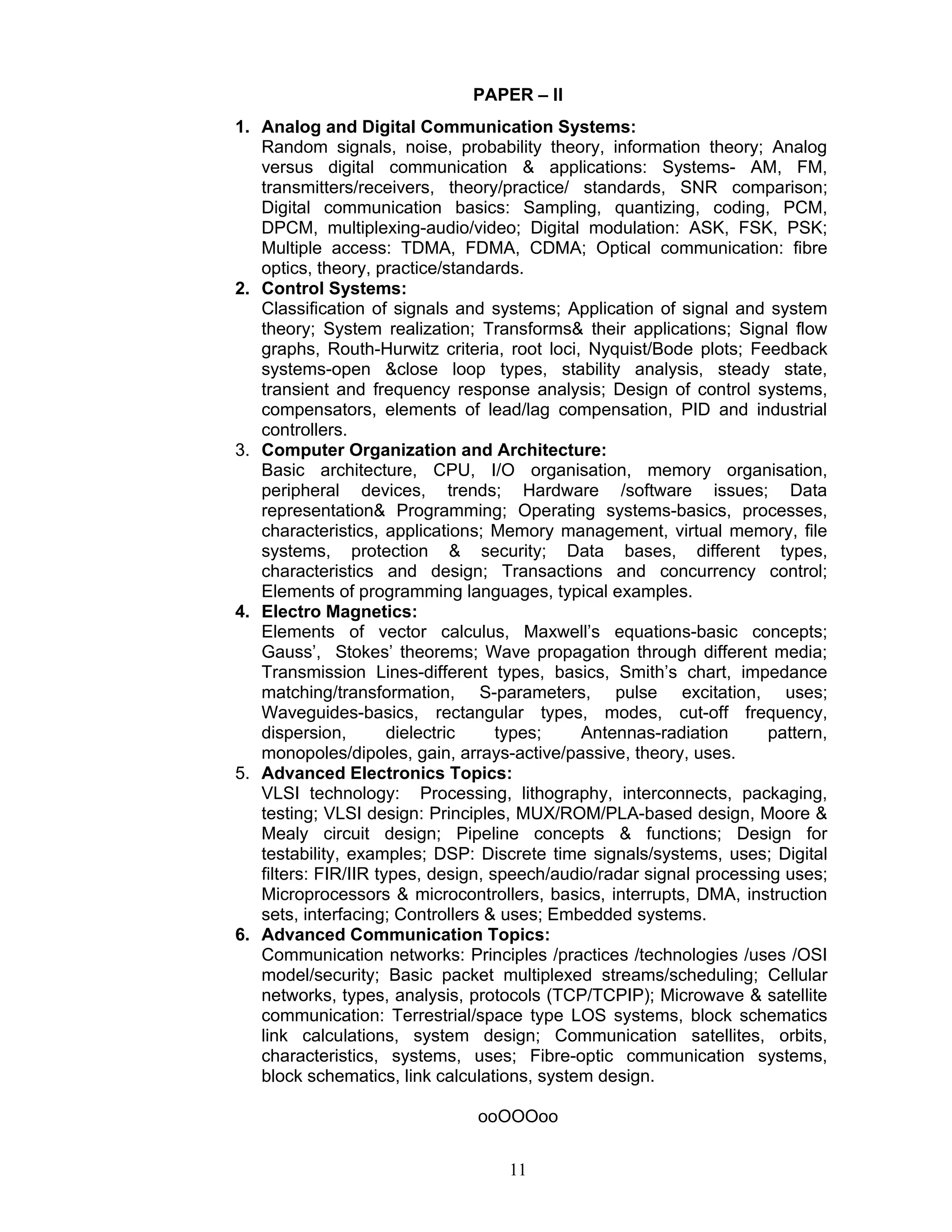 11
PAPER – II
1. Analog and Digital Communication Systems:
Random signals, noise, probability theory, information theory; Analog
versus digital communication & applications: Systems- AM, FM,
transmitters/receivers, theory/practice/ standards, SNR comparison;
Digital communication basics: Sampling, quantizing, coding, PCM,
DPCM, multiplexing-audio/video; Digital modulation: ASK, FSK, PSK;
Multiple access: TDMA, FDMA, CDMA; Optical communication: fibre
optics, theory, practice/standards.
2. Control Systems:
Classification of signals and systems; Application of signal and system
theory; System realization; Transforms& their applications; Signal flow
graphs, Routh-Hurwitz criteria, root loci, Nyquist/Bode plots; Feedback
systems-open &close loop types, stability analysis, steady state,
transient and frequency response analysis; Design of control systems,
compensators, elements of lead/lag compensation, PID and industrial
controllers.
3. Computer Organization and Architecture:
Basic architecture, CPU, I/O organisation, memory organisation,
peripheral devices, trends; Hardware /software issues; Data
representation& Programming; Operating systems-basics, processes,
characteristics, applications; Memory management, virtual memory, file
systems, protection & security; Data bases, different types,
characteristics and design; Transactions and concurrency control;
Elements of programming languages, typical examples.
4. Electro Magnetics:
Elements of vector calculus, Maxwell’s equations-basic concepts;
Gauss’, Stokes’ theorems; Wave propagation through different media;
Transmission Lines-different types, basics, Smith’s chart, impedance
matching/transformation, S-parameters, pulse excitation, uses;
Waveguides-basics, rectangular types, modes, cut-off frequency,
dispersion, dielectric types; Antennas-radiation pattern,
monopoles/dipoles, gain, arrays-active/passive, theory, uses.
5. Advanced Electronics Topics:
VLSI technology: Processing, lithography, interconnects, packaging,
testing; VLSI design: Principles, MUX/ROM/PLA-based design, Moore &
Mealy circuit design; Pipeline concepts & functions; Design for
testability, examples; DSP: Discrete time signals/systems, uses; Digital
filters: FIR/IIR types, design, speech/audio/radar signal processing uses;
Microprocessors & microcontrollers, basics, interrupts, DMA, instruction
sets, interfacing; Controllers & uses; Embedded systems.
6. Advanced Communication Topics:
Communication networks: Principles /practices /technologies /uses /OSI
model/security; Basic packet multiplexed streams/scheduling; Cellular
networks, types, analysis, protocols (TCP/TCPIP); Microwave & satellite
communication: Terrestrial/space type LOS systems, block schematics
link calculations, system design; Communication satellites, orbits,
characteristics, systems, uses; Fibre-optic communication systems,
block schematics, link calculations, system design.
ooOOOoo
 
