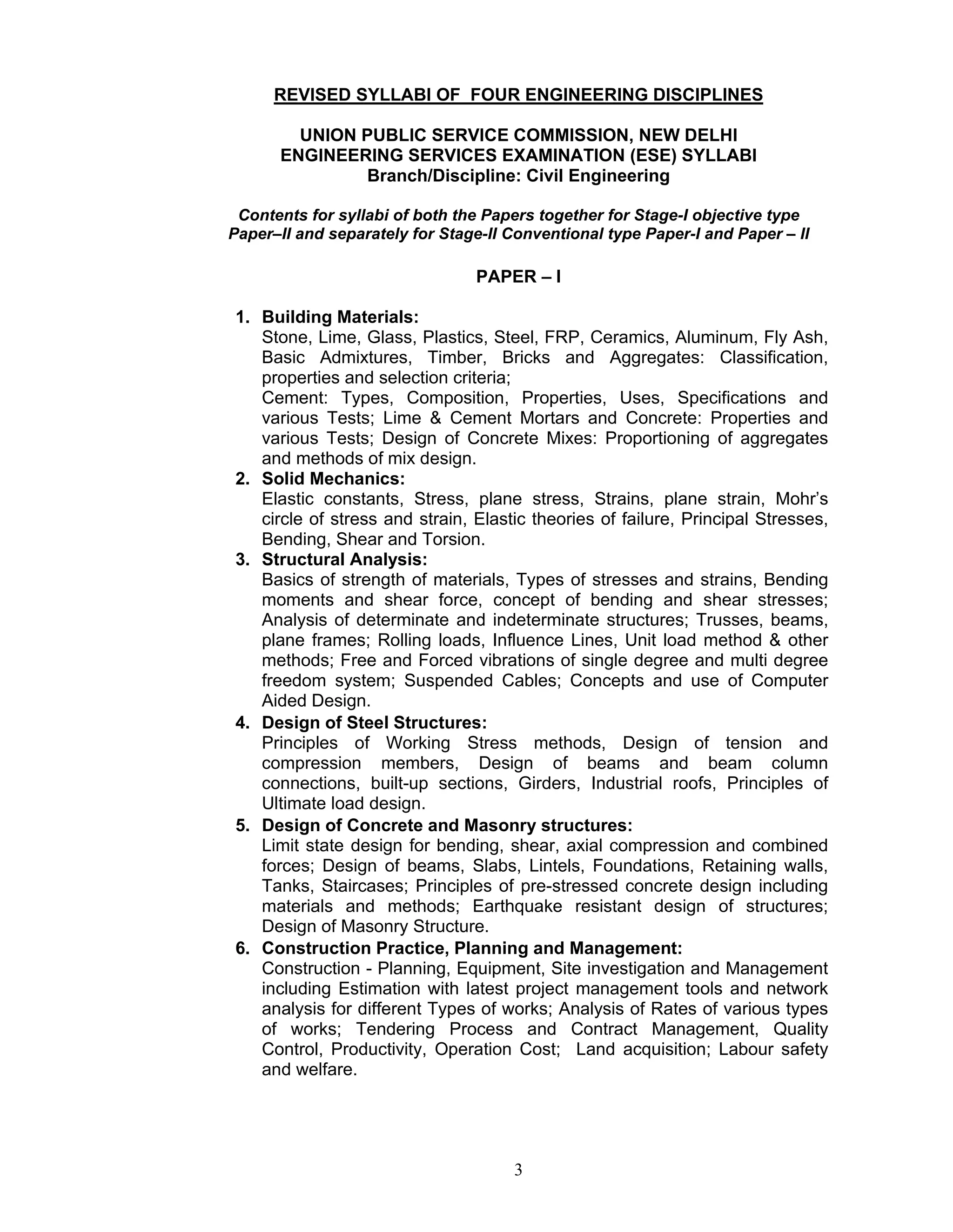 3
REVISED SYLLABI OF FOUR ENGINEERING DISCIPLINES
UNION PUBLIC SERVICE COMMISSION, NEW DELHI
ENGINEERING SERVICES EXAMINATION (ESE) SYLLABI
Branch/Discipline: Civil Engineering
Contents for syllabi of both the Papers together for Stage-I objective type
Paper–II and separately for Stage-II Conventional type Paper-I and Paper – II
PAPER – I
1. Building Materials:
Stone, Lime, Glass, Plastics, Steel, FRP, Ceramics, Aluminum, Fly Ash,
Basic Admixtures, Timber, Bricks and Aggregates: Classification,
properties and selection criteria;
Cement: Types, Composition, Properties, Uses, Specifications and
various Tests; Lime & Cement Mortars and Concrete: Properties and
various Tests; Design of Concrete Mixes: Proportioning of aggregates
and methods of mix design.
2. Solid Mechanics:
Elastic constants, Stress, plane stress, Strains, plane strain, Mohr’s
circle of stress and strain, Elastic theories of failure, Principal Stresses,
Bending, Shear and Torsion.
3. Structural Analysis:
Basics of strength of materials, Types of stresses and strains, Bending
moments and shear force, concept of bending and shear stresses;
Analysis of determinate and indeterminate structures; Trusses, beams,
plane frames; Rolling loads, Influence Lines, Unit load method & other
methods; Free and Forced vibrations of single degree and multi degree
freedom system; Suspended Cables; Concepts and use of Computer
Aided Design.
4. Design of Steel Structures:
Principles of Working Stress methods, Design of tension and
compression members, Design of beams and beam column
connections, built-up sections, Girders, Industrial roofs, Principles of
Ultimate load design.
5. Design of Concrete and Masonry structures:
Limit state design for bending, shear, axial compression and combined
forces; Design of beams, Slabs, Lintels, Foundations, Retaining walls,
Tanks, Staircases; Principles of pre-stressed concrete design including
materials and methods; Earthquake resistant design of structures;
Design of Masonry Structure.
6. Construction Practice, Planning and Management:
Construction - Planning, Equipment, Site investigation and Management
including Estimation with latest project management tools and network
analysis for different Types of works; Analysis of Rates of various types
of works; Tendering Process and Contract Management, Quality
Control, Productivity, Operation Cost; Land acquisition; Labour safety
and welfare.
 