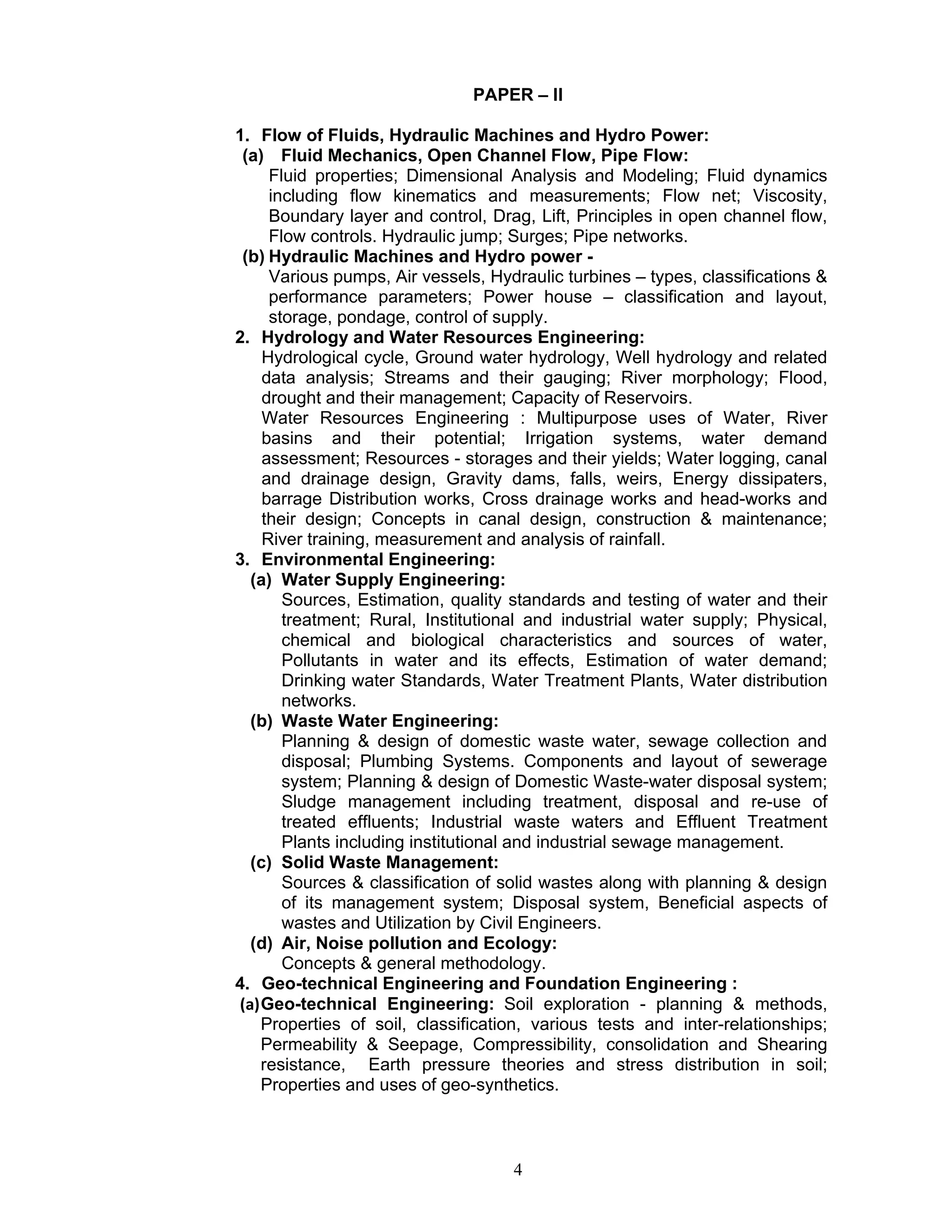 4
PAPER – II
1. Flow of Fluids, Hydraulic Machines and Hydro Power:
(a) Fluid Mechanics, Open Channel Flow, Pipe Flow:
Fluid properties; Dimensional Analysis and Modeling; Fluid dynamics
including flow kinematics and measurements; Flow net; Viscosity,
Boundary layer and control, Drag, Lift, Principles in open channel flow,
Flow controls. Hydraulic jump; Surges; Pipe networks.
(b) Hydraulic Machines and Hydro power -
Various pumps, Air vessels, Hydraulic turbines – types, classifications &
performance parameters; Power house – classification and layout,
storage, pondage, control of supply.
2. Hydrology and Water Resources Engineering:
Hydrological cycle, Ground water hydrology, Well hydrology and related
data analysis; Streams and their gauging; River morphology; Flood,
drought and their management; Capacity of Reservoirs.
Water Resources Engineering : Multipurpose uses of Water, River
basins and their potential; Irrigation systems, water demand
assessment; Resources - storages and their yields; Water logging, canal
and drainage design, Gravity dams, falls, weirs, Energy dissipaters,
barrage Distribution works, Cross drainage works and head-works and
their design; Concepts in canal design, construction & maintenance;
River training, measurement and analysis of rainfall.
3. Environmental Engineering:
(a) Water Supply Engineering:
Sources, Estimation, quality standards and testing of water and their
treatment; Rural, Institutional and industrial water supply; Physical,
chemical and biological characteristics and sources of water,
Pollutants in water and its effects, Estimation of water demand;
Drinking water Standards, Water Treatment Plants, Water distribution
networks.
(b) Waste Water Engineering:
Planning & design of domestic waste water, sewage collection and
disposal; Plumbing Systems. Components and layout of sewerage
system; Planning & design of Domestic Waste-water disposal system;
Sludge management including treatment, disposal and re-use of
treated effluents; Industrial waste waters and Effluent Treatment
Plants including institutional and industrial sewage management.
(c) Solid Waste Management:
Sources & classification of solid wastes along with planning & design
of its management system; Disposal system, Beneficial aspects of
wastes and Utilization by Civil Engineers.
(d) Air, Noise pollution and Ecology:
Concepts & general methodology.
4. Geo-technical Engineering and Foundation Engineering :
(a)Geo-technical Engineering: Soil exploration - planning & methods,
Properties of soil, classification, various tests and inter-relationships;
Permeability & Seepage, Compressibility, consolidation and Shearing
resistance, Earth pressure theories and stress distribution in soil;
Properties and uses of geo-synthetics.
 