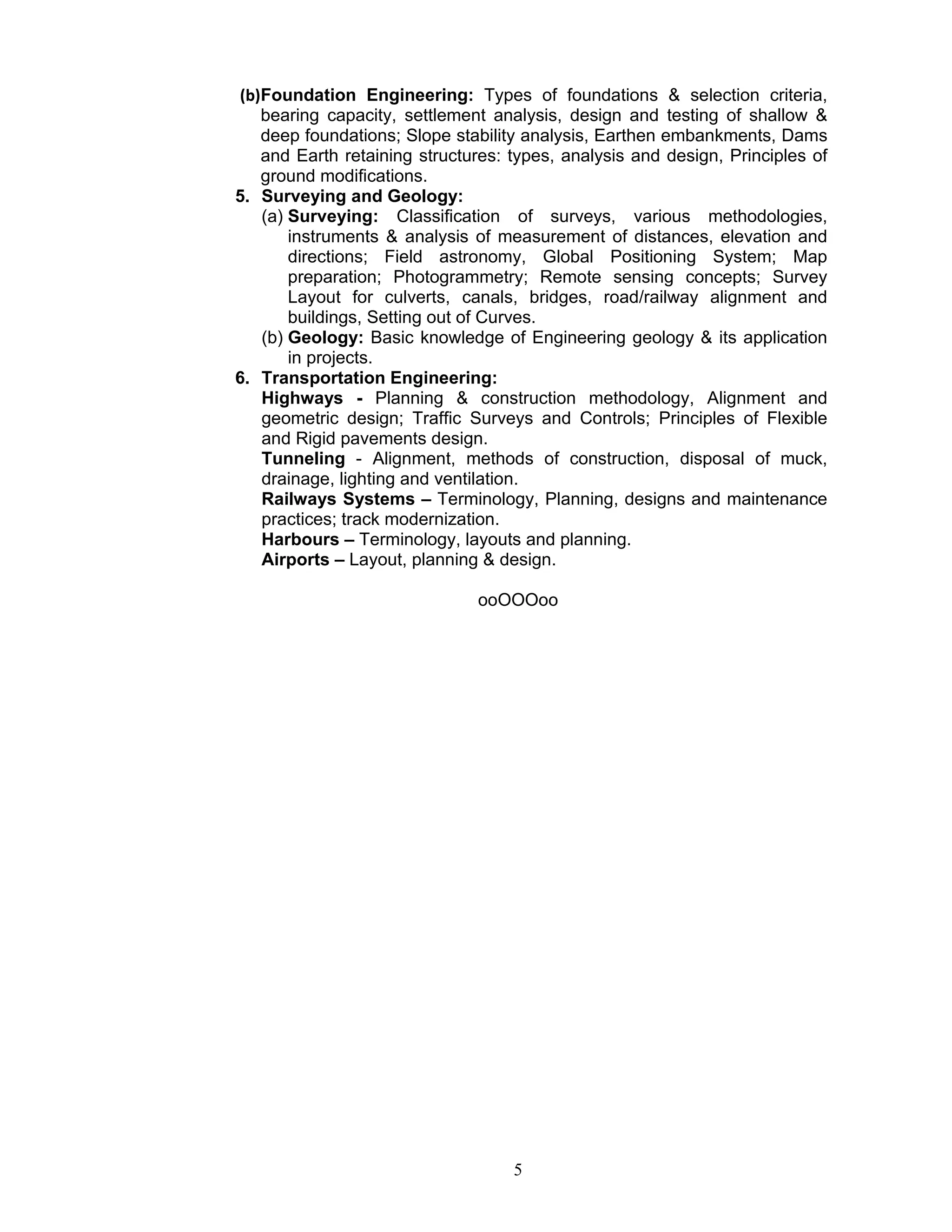 5
(b)Foundation Engineering: Types of foundations & selection criteria,
bearing capacity, settlement analysis, design and testing of shallow &
deep foundations; Slope stability analysis, Earthen embankments, Dams
and Earth retaining structures: types, analysis and design, Principles of
ground modifications.
5. Surveying and Geology:
(a) Surveying: Classification of surveys, various methodologies,
instruments & analysis of measurement of distances, elevation and
directions; Field astronomy, Global Positioning System; Map
preparation; Photogrammetry; Remote sensing concepts; Survey
Layout for culverts, canals, bridges, road/railway alignment and
buildings, Setting out of Curves.
(b) Geology: Basic knowledge of Engineering geology & its application
in projects.
6. Transportation Engineering:
Highways - Planning & construction methodology, Alignment and
geometric design; Traffic Surveys and Controls; Principles of Flexible
and Rigid pavements design.
Tunneling - Alignment, methods of construction, disposal of muck,
drainage, lighting and ventilation.
Railways Systems – Terminology, Planning, designs and maintenance
practices; track modernization.
Harbours – Terminology, layouts and planning.
Airports – Layout, planning & design.
ooOOOoo
 