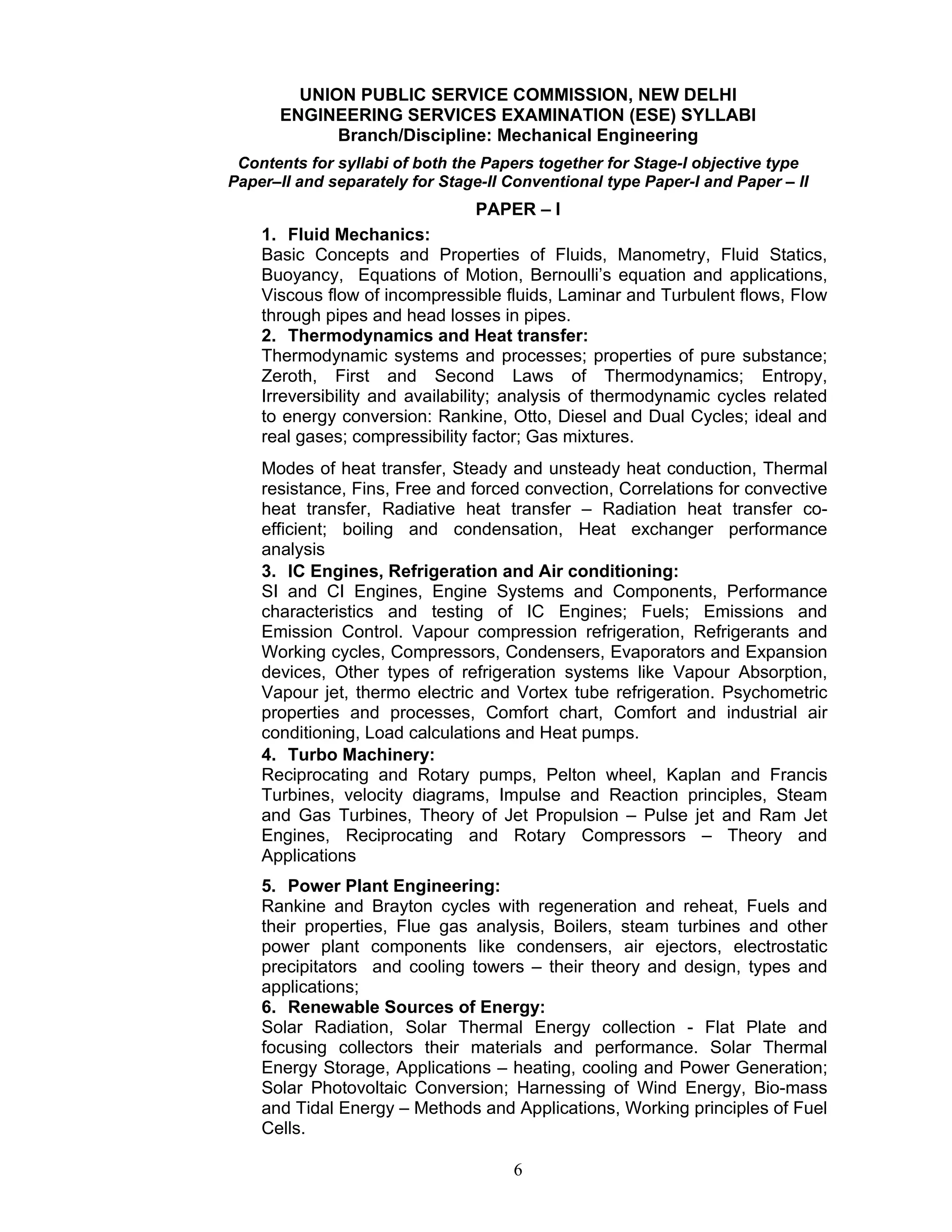 6
UNION PUBLIC SERVICE COMMISSION, NEW DELHI
ENGINEERING SERVICES EXAMINATION (ESE) SYLLABI
Branch/Discipline: Mechanical Engineering
Contents for syllabi of both the Papers together for Stage-I objective type
Paper–II and separately for Stage-II Conventional type Paper-I and Paper – II
PAPER – I
1. Fluid Mechanics:
Basic Concepts and Properties of Fluids, Manometry, Fluid Statics,
Buoyancy, Equations of Motion, Bernoulli’s equation and applications,
Viscous flow of incompressible fluids, Laminar and Turbulent flows, Flow
through pipes and head losses in pipes.
2. Thermodynamics and Heat transfer:
Thermodynamic systems and processes; properties of pure substance;
Zeroth, First and Second Laws of Thermodynamics; Entropy,
Irreversibility and availability; analysis of thermodynamic cycles related
to energy conversion: Rankine, Otto, Diesel and Dual Cycles; ideal and
real gases; compressibility factor; Gas mixtures.
Modes of heat transfer, Steady and unsteady heat conduction, Thermal
resistance, Fins, Free and forced convection, Correlations for convective
heat transfer, Radiative heat transfer – Radiation heat transfer co-
efficient; boiling and condensation, Heat exchanger performance
analysis
3. IC Engines, Refrigeration and Air conditioning:
SI and CI Engines, Engine Systems and Components, Performance
characteristics and testing of IC Engines; Fuels; Emissions and
Emission Control. Vapour compression refrigeration, Refrigerants and
Working cycles, Compressors, Condensers, Evaporators and Expansion
devices, Other types of refrigeration systems like Vapour Absorption,
Vapour jet, thermo electric and Vortex tube refrigeration. Psychometric
properties and processes, Comfort chart, Comfort and industrial air
conditioning, Load calculations and Heat pumps.
4. Turbo Machinery:
Reciprocating and Rotary pumps, Pelton wheel, Kaplan and Francis
Turbines, velocity diagrams, Impulse and Reaction principles, Steam
and Gas Turbines, Theory of Jet Propulsion – Pulse jet and Ram Jet
Engines, Reciprocating and Rotary Compressors – Theory and
Applications
5. Power Plant Engineering:
Rankine and Brayton cycles with regeneration and reheat, Fuels and
their properties, Flue gas analysis, Boilers, steam turbines and other
power plant components like condensers, air ejectors, electrostatic
precipitators and cooling towers – their theory and design, types and
applications;
6. Renewable Sources of Energy:
Solar Radiation, Solar Thermal Energy collection - Flat Plate and
focusing collectors their materials and performance. Solar Thermal
Energy Storage, Applications – heating, cooling and Power Generation;
Solar Photovoltaic Conversion; Harnessing of Wind Energy, Bio-mass
and Tidal Energy – Methods and Applications, Working principles of Fuel
Cells.
 