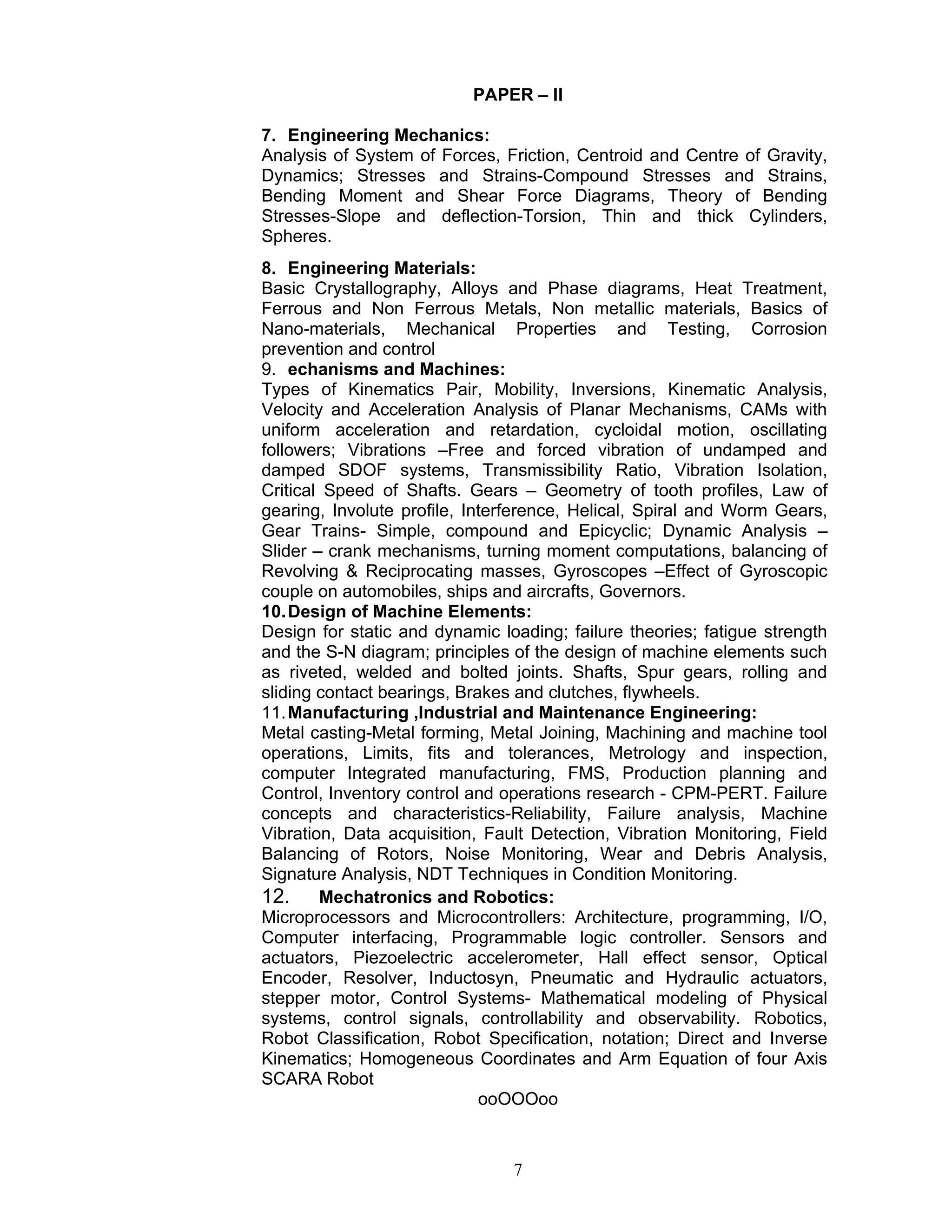 7
PAPER – II
7. Engineering Mechanics:
Analysis of System of Forces, Friction, Centroid and Centre of Gravity,
Dynamics; Stresses and Strains-Compound Stresses and Strains,
Bending Moment and Shear Force Diagrams, Theory of Bending
Stresses-Slope and deflection-Torsion, Thin and thick Cylinders,
Spheres.
8. Engineering Materials:
Basic Crystallography, Alloys and Phase diagrams, Heat Treatment,
Ferrous and Non Ferrous Metals, Non metallic materials, Basics of
Nano-materials, Mechanical Properties and Testing, Corrosion
prevention and control
9. echanisms and Machines:
Types of Kinematics Pair, Mobility, Inversions, Kinematic Analysis,
Velocity and Acceleration Analysis of Planar Mechanisms, CAMs with
uniform acceleration and retardation, cycloidal motion, oscillating
followers; Vibrations –Free and forced vibration of undamped and
damped SDOF systems, Transmissibility Ratio, Vibration Isolation,
Critical Speed of Shafts. Gears – Geometry of tooth profiles, Law of
gearing, Involute profile, Interference, Helical, Spiral and Worm Gears,
Gear Trains- Simple, compound and Epicyclic; Dynamic Analysis –
Slider – crank mechanisms, turning moment computations, balancing of
Revolving & Reciprocating masses, Gyroscopes –Effect of Gyroscopic
couple on automobiles, ships and aircrafts, Governors.
10.Design of Machine Elements:
Design for static and dynamic loading; failure theories; fatigue strength
and the S-N diagram; principles of the design of machine elements such
as riveted, welded and bolted joints. Shafts, Spur gears, rolling and
sliding contact bearings, Brakes and clutches, flywheels.
11.Manufacturing ,Industrial and Maintenance Engineering:
Metal casting-Metal forming, Metal Joining, Machining and machine tool
operations, Limits, fits and tolerances, Metrology and inspection,
computer Integrated manufacturing, FMS, Production planning and
Control, Inventory control and operations research - CPM-PERT. Failure
concepts and characteristics-Reliability, Failure analysis, Machine
Vibration, Data acquisition, Fault Detection, Vibration Monitoring, Field
Balancing of Rotors, Noise Monitoring, Wear and Debris Analysis,
Signature Analysis, NDT Techniques in Condition Monitoring.
12. Mechatronics and Robotics:
Microprocessors and Microcontrollers: Architecture, programming, I/O,
Computer interfacing, Programmable logic controller. Sensors and
actuators, Piezoelectric accelerometer, Hall effect sensor, Optical
Encoder, Resolver, Inductosyn, Pneumatic and Hydraulic actuators,
stepper motor, Control Systems- Mathematical modeling of Physical
systems, control signals, controllability and observability. Robotics,
Robot Classification, Robot Specification, notation; Direct and Inverse
Kinematics; Homogeneous Coordinates and Arm Equation of four Axis
SCARA Robot
ooOOOoo
 