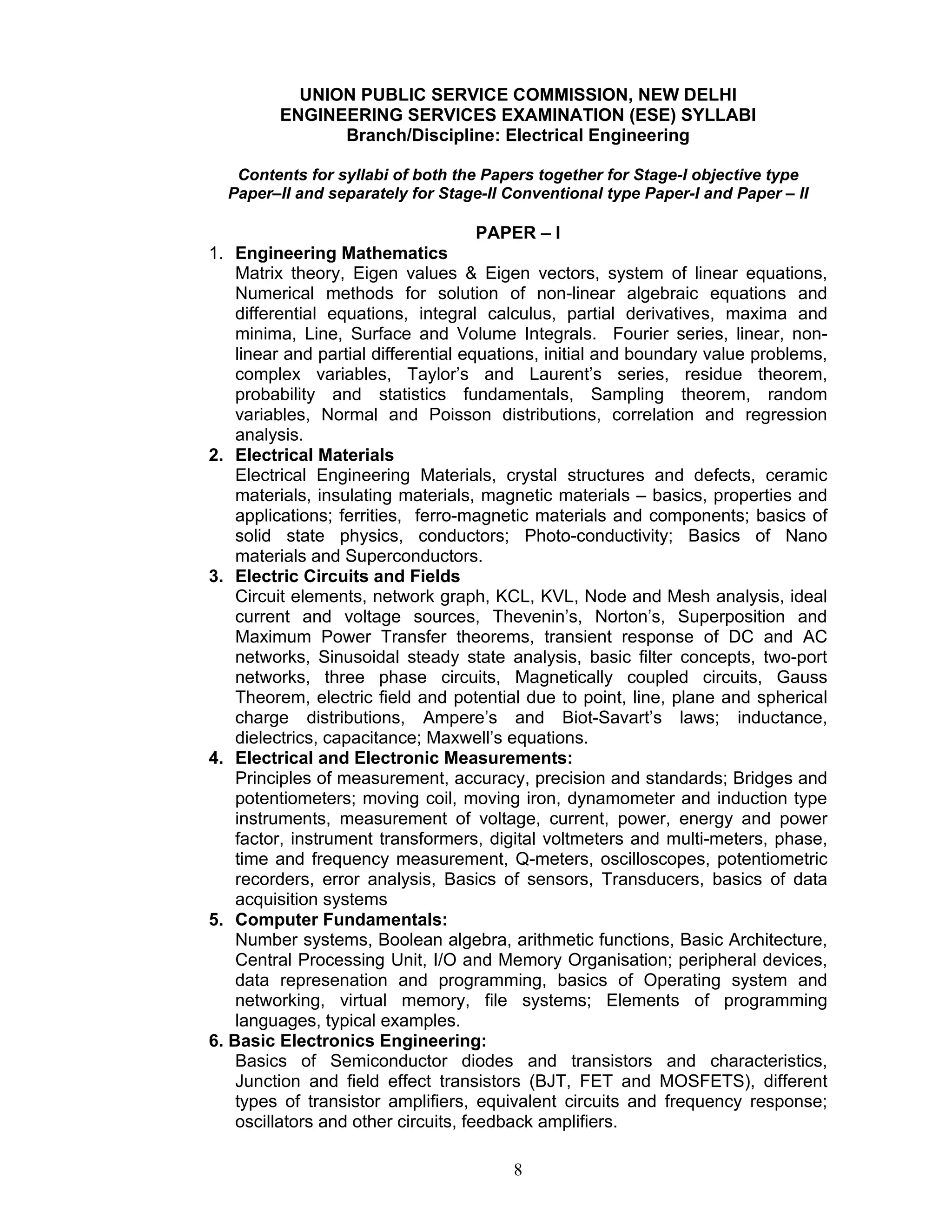 8
UNION PUBLIC SERVICE COMMISSION, NEW DELHI
ENGINEERING SERVICES EXAMINATION (ESE) SYLLABI
Branch/Discipline: Electrical Engineering
Contents for syllabi of both the Papers together for Stage-I objective type
Paper–II and separately for Stage-II Conventional type Paper-I and Paper – II
PAPER – I
1. Engineering Mathematics
Matrix theory, Eigen values & Eigen vectors, system of linear equations,
Numerical methods for solution of non-linear algebraic equations and
differential equations, integral calculus, partial derivatives, maxima and
minima, Line, Surface and Volume Integrals. Fourier series, linear, non-
linear and partial differential equations, initial and boundary value problems,
complex variables, Taylor’s and Laurent’s series, residue theorem,
probability and statistics fundamentals, Sampling theorem, random
variables, Normal and Poisson distributions, correlation and regression
analysis.
2. Electrical Materials
Electrical Engineering Materials, crystal structures and defects, ceramic
materials, insulating materials, magnetic materials – basics, properties and
applications; ferrities, ferro-magnetic materials and components; basics of
solid state physics, conductors; Photo-conductivity; Basics of Nano
materials and Superconductors.
3. Electric Circuits and Fields
Circuit elements, network graph, KCL, KVL, Node and Mesh analysis, ideal
current and voltage sources, Thevenin’s, Norton’s, Superposition and
Maximum Power Transfer theorems, transient response of DC and AC
networks, Sinusoidal steady state analysis, basic filter concepts, two-port
networks, three phase circuits, Magnetically coupled circuits, Gauss
Theorem, electric field and potential due to point, line, plane and spherical
charge distributions, Ampere’s and Biot-Savart’s laws; inductance,
dielectrics, capacitance; Maxwell’s equations.
4. Electrical and Electronic Measurements:
Principles of measurement, accuracy, precision and standards; Bridges and
potentiometers; moving coil, moving iron, dynamometer and induction type
instruments, measurement of voltage, current, power, energy and power
factor, instrument transformers, digital voltmeters and multi-meters, phase,
time and frequency measurement, Q-meters, oscilloscopes, potentiometric
recorders, error analysis, Basics of sensors, Transducers, basics of data
acquisition systems
5. Computer Fundamentals:
Number systems, Boolean algebra, arithmetic functions, Basic Architecture,
Central Processing Unit, I/O and Memory Organisation; peripheral devices,
data represenation and programming, basics of Operating system and
networking, virtual memory, file systems; Elements of programming
languages, typical examples.
6. Basic Electronics Engineering:
Basics of Semiconductor diodes and transistors and characteristics,
Junction and field effect transistors (BJT, FET and MOSFETS), different
types of transistor amplifiers, equivalent circuits and frequency response;
oscillators and other circuits, feedback amplifiers.
 