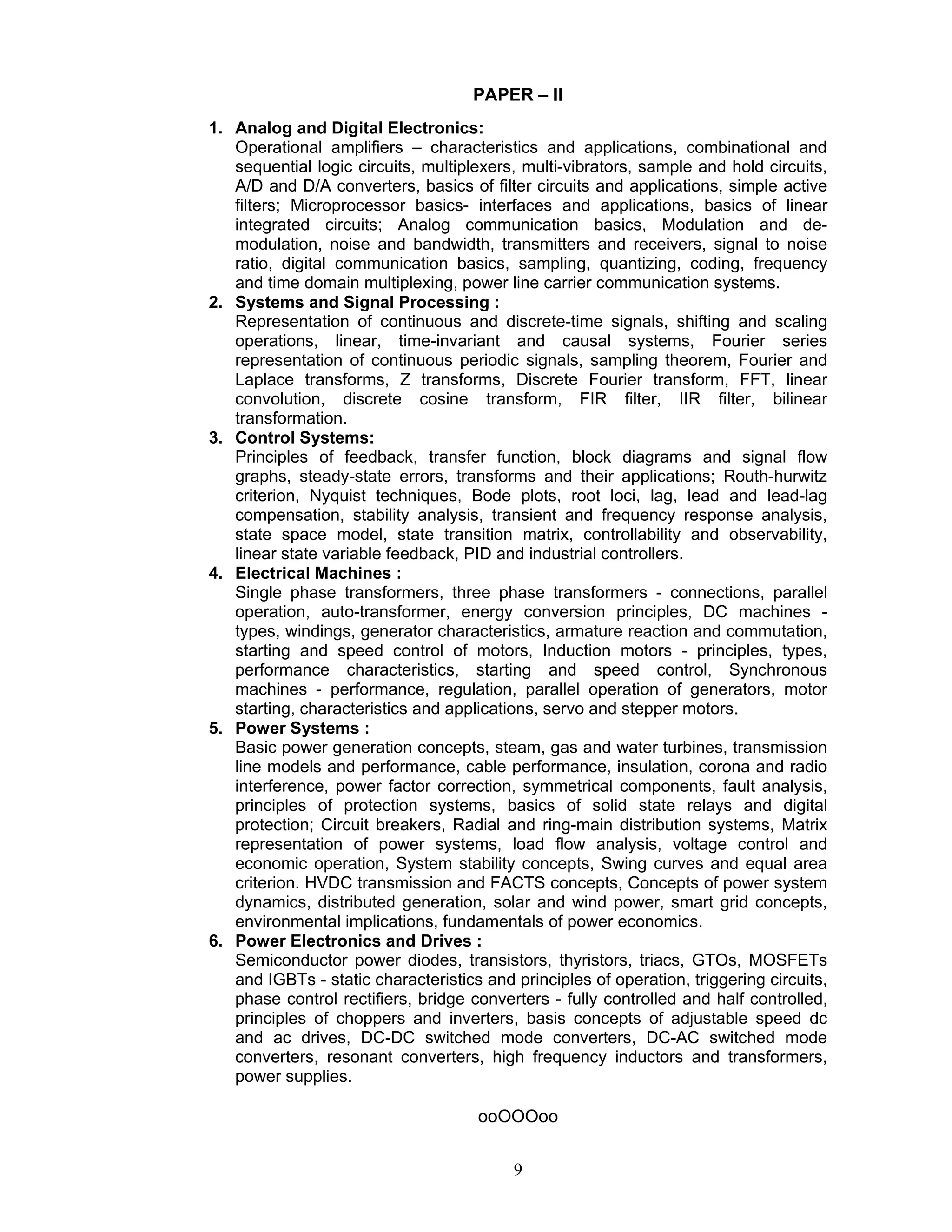 9
PAPER – II
1. Analog and Digital Electronics:
Operational amplifiers – characteristics and applications, combinational and
sequential logic circuits, multiplexers, multi-vibrators, sample and hold circuits,
A/D and D/A converters, basics of filter circuits and applications, simple active
filters; Microprocessor basics- interfaces and applications, basics of linear
integrated circuits; Analog communication basics, Modulation and de-
modulation, noise and bandwidth, transmitters and receivers, signal to noise
ratio, digital communication basics, sampling, quantizing, coding, frequency
and time domain multiplexing, power line carrier communication systems.
2. Systems and Signal Processing :
Representation of continuous and discrete-time signals, shifting and scaling
operations, linear, time-invariant and causal systems, Fourier series
representation of continuous periodic signals, sampling theorem, Fourier and
Laplace transforms, Z transforms, Discrete Fourier transform, FFT, linear
convolution, discrete cosine transform, FIR filter, IIR filter, bilinear
transformation.
3. Control Systems:
Principles of feedback, transfer function, block diagrams and signal flow
graphs, steady-state errors, transforms and their applications; Routh-hurwitz
criterion, Nyquist techniques, Bode plots, root loci, lag, lead and lead-lag
compensation, stability analysis, transient and frequency response analysis,
state space model, state transition matrix, controllability and observability,
linear state variable feedback, PID and industrial controllers.
4. Electrical Machines :
Single phase transformers, three phase transformers - connections, parallel
operation, auto-transformer, energy conversion principles, DC machines -
types, windings, generator characteristics, armature reaction and commutation,
starting and speed control of motors, Induction motors - principles, types,
performance characteristics, starting and speed control, Synchronous
machines - performance, regulation, parallel operation of generators, motor
starting, characteristics and applications, servo and stepper motors.
5. Power Systems :
Basic power generation concepts, steam, gas and water turbines, transmission
line models and performance, cable performance, insulation, corona and radio
interference, power factor correction, symmetrical components, fault analysis,
principles of protection systems, basics of solid state relays and digital
protection; Circuit breakers, Radial and ring-main distribution systems, Matrix
representation of power systems, load flow analysis, voltage control and
economic operation, System stability concepts, Swing curves and equal area
criterion. HVDC transmission and FACTS concepts, Concepts of power system
dynamics, distributed generation, solar and wind power, smart grid concepts,
environmental implications, fundamentals of power economics.
6. Power Electronics and Drives :
Semiconductor power diodes, transistors, thyristors, triacs, GTOs, MOSFETs
and IGBTs - static characteristics and principles of operation, triggering circuits,
phase control rectifiers, bridge converters - fully controlled and half controlled,
principles of choppers and inverters, basis concepts of adjustable speed dc
and ac drives, DC-DC switched mode converters, DC-AC switched mode
converters, resonant converters, high frequency inductors and transformers,
power supplies.
ooOOOoo
 