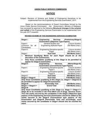 1
UNION PUBLIC SERVICE COMMISSION
NOTICE
Subject: Revision of Scheme and Syllabi of Engineering disciplines to be
implemented from the Engineering Services Examination, 2017.
Based on the recommendations of Expert Committees formed by the
Union Public Service Commission , the Government ( Ministry of Railways)
has conveyed its approval to the following Structural changes in the scheme
and syllabi of the Engineering Services Examination to be implemented from
the year 2017 onwards:-
REVISED SCHEME OF THE ENGINEERING SERVICES EXAMINATION
Stage-I : Engineering Services (Preliminary/Stage-I)
Examination (Objective Type Papers)
Paper-I :
{Common for all
Candidates}
General Studies and
Engineering Aptitude Paper
2 hours duration
200 Marks (max.)
Paper-II : Engineering Discipline-specific
Paper
3 hours duration
300 Marks (max.)
Stage-I : Sub-Total 500 Marks (max.)
 Minimum Qualifying Marks for each Paper should be at the
discretion of the Commission.
 Only those candidates qualifying at this Stage to be permitted to
appear for Stage-II examination
Stage-II : Engineering Services (Mains/Stage-II))
Examination (Conventional Type Papers)
Paper-I : Engineering Discipline-specific
Paper-I
3 hours duration
300 Marks (max.)
Paper-II : Engineering Discipline-specific
Paper-II
3 hours duration
300 Marks (max.)
Stage-II : Sub-Total 600 Marks (max.)
Stage-I + Stage-II Sub-Total 1100 Marks (max.)
Only those Candidates qualifying at this Stage (i.e. Stage-I + Stage-II) to
be permitted to appear for Stage-III examination
Stage-III : Personality Test 200 Marks (max.)
Stage-I + Stage-II +
Stage-III
Grand Total 1300 Marks (max.)
Only those Candidates qualifying at this Stage (i.e. Stage I + Stage II +
Stage III) to be included in the Final Merit List of Engg. Services Exam.
Thus the marks secured by the candidates in the Stage-I (Objective type
papers) of the Engineering Services Examination should be added to the
marks secured in the Stage-II (Conventional type papers) of the
Examination and Stage-III (Personality Test) and accordingly, such
marks secured by the candidates in Stage-I should also be counted for
merit.
 