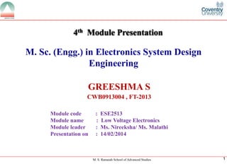 M. S. Ramaiah School of Advanced Studies 
1 
M. Sc. (Engg.) in Electronics System Design Engineering 
GREESHMA S 
CWB0913004 , FT-2013 
4thModule Presentation 
Module code : ESE2513Module name : Low Voltage ElectronicsModule leader: Ms. Nireeksha/ Ms. Malathi Presentation on : 14/02/2014  