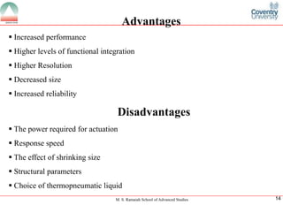 M. S. Ramaiah School of Advanced Studies
14Advantages
ï‚§Increasedperformance
ï‚§Higherlevelsoffunctionalintegration
ï‚§HigherResolution
ï‚§Decreasedsize
ï‚§IncreasedreliabilityDisadvantages
ï‚§Thepowerrequiredforactuation
ï‚§Responsespeed
ï‚§Theeffectofshrinkingsize
ï‚§Structuralparameters
ï‚§Choiceofthermopneumaticliquid