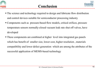 M. S. Ramaiah School of Advanced Studies
15Conclusion
ï‚§The science and technology required to design and fabricate flow distribution and control devices suitable for semiconductor processing industry
ï‚§Components such as pressure-based flow models, critical orifices, pressure temperature sensors normally-closed vacuum leak rate shut off valves, have developed
ï‚§These components are combined at higher level into integrated gas panels which has benefit of smaller size, lower cost, higher resolution , materials compatibility and lower defect generation which are among the attributes of the successful application of MEMS-based technology