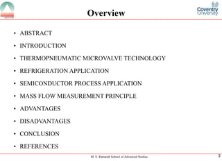 M. S. Ramaiah School of Advanced Studies
3
•ABSTRACT
•INTRODUCTION
•THERMOPNEUMATICMICROVALVETECHNOLOGY
•REFRIGERATIONAPPLICATION
•SEMICONDUCTORPROCESSAPPLICATION
•MASSFLOWMEASUREMENTPRINCIPLE
•ADVANTAGES
•DISADVANTAGES
•CONCLUSION
•REFERENCES
Overview