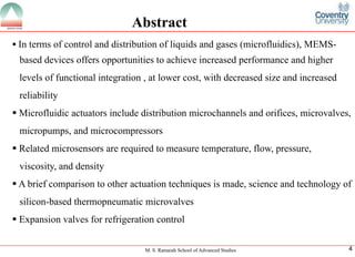 M. S. Ramaiah School of Advanced Studies
4
Abstract
ï‚§Intermsofcontrolanddistributionofliquidsandgases(microfluidics),MEMS- baseddevicesoffersopportunitiestoachieveincreasedperformanceandhigherlevelsoffunctionalintegration,atlowercost,withdecreasedsizeandincreasedreliability
ï‚§Microfluidicactuatorsincludedistributionmicrochannelsandorifices,microvalves, micropumps,andmicrocompressors
ï‚§Relatedmicrosensorsarerequiredtomeasuretemperature,flow,pressure, viscosity,anddensity
ï‚§Abriefcomparisontootheractuationtechniquesismade,scienceandtechnologyofsilicon-basedthermopneumaticmicrovalves
ï‚§Expansionvalvesforrefrigerationcontrol