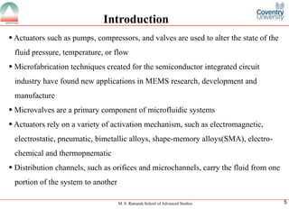 M. S. Ramaiah School of Advanced Studies
5Introduction
ï‚§Actuatorssuchaspumps,compressors,andvalvesareusedtoalterthestateofthefluidpressure,temperature,orflow
ï‚§MicrofabricationtechniquescreatedforthesemiconductorintegratedcircuitindustryhavefoundnewapplicationsinMEMSresearch,developmentandmanufacture
ï‚§Microvalvesareaprimarycomponentofmicrofluidicsystems
ï‚§Actuatorsrelyonavarietyofactivationmechanism,suchaselectromagnetic, electrostatic,pneumatic,bimetallicalloys,shape-memoryalloys(SMA),electro- chemicalandthermopnematic
ï‚§Distributionchannels,suchasorificesandmicrochannels,carrythefluidfromoneportionofthesystemtoanother