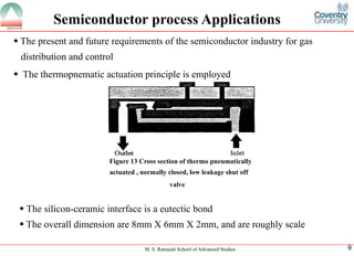 M. S. Ramaiah School of Advanced Studies
9
Semiconductor process Applications
ï‚§The present and future requirements of the semiconductor industry for gas distribution and control
ï‚§The thermopnematic actuation principle is employedFigure 13 Cross section of thermo pneumaticallyactuated , normally closed, low leakage shut offvalve
ï‚§The silicon-ceramic interface is a eutectic bond
ï‚§The overall dimension are 8mm X 6mm X 2mm, and are roughly scale
