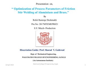 Dissertation Guide: Prof. Sharad V. Gaikwad
Dept. of Mechanical Engineering,
WALCHAND COLLEGE OF ENGINEERING, SANGLI
(An Autonomous Institute)
“ Optimization of Process Parameters of Friction
Stir Welding of Aluminium and Brass.”
Presentation on,
By
Rohit Ramraje Deshmukh
Prn.No: 2017MTEMEPR021
S.Y. Mtech- Production
16 April 2023
Walchand College Of Engineering, Sangli
1
 