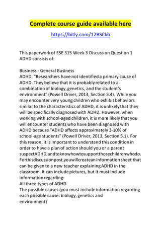 Complete course guide available here 
https://bitly.com/12BSCkb 
This paperwork of ESE 315 Week 3 Discussion Question 1 
ADHD consists of: 
Business - General Business 
ADHD. “Researchers have not identified a primary cause of 
ADHD. They believe that it is probably related to a 
combination of biology, genetics, and the student’s 
environment” (Powell Driver, 2013, Section 5.4). While you 
may encounter very young children who exhibit behaviors 
similar to the characteristics of ADHD, it is unlikely that they 
will be specifically diagnosed with ADHD. However, when 
working with school-aged children, it is more likely that you 
will encounter students who have been diagnosed with 
ADHD because “ADHD affects approximately 3-10% of 
school-age students” (Powell Driver, 2013, Section 5.1). For 
this reason, it is important to understand this condition in 
order to have a plan of action should you or a parent 
suspectADHD,andtoknowhowtosupportthosechildrenwhodo. 
Forthisdiscussionpost,youwillcreatean information sheet that 
can be given to a new teacher explaining ADHD in the 
classroom. It can include pictures, but it must include 
information regarding: 
All three types of ADHD 
The possible causes (you must include information regarding 
each possible cause: biology, genetics and 
environment) 
 