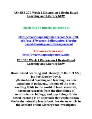 ASH ESE 370 Week 1 Discussion 1 Brain-Based
Learning and Literacy NEW
Check this A+ tutorial guideline at
http://www.uopassignments.com/ese-370-
ash/ese-370-week-1-discussion-1-brain-
based-learning-and-literacy-recent
For more classes visit
http://www.uopassignments.com
ESE 370 Week 1 Discussion 1 Brain-Based
Learning and Literacy NEW
Brain-Based Learning and Literacy [CLOs: 1, 3 &5 ].
1st Post Due by Day 3.
Brain-based teaching and learning is a new
paradigm of pedagogy. It is one of the most
exciting fields in the world of brain research,
based on research from the disciplines of
neuroscience, biology, and psychology. Brain
based learning is an approach that explains how
the brain naturally learns best. Locate an article in
the Ashford online Library that investigates
 