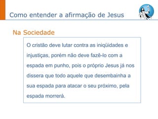Como entender a afirmação de Jesus
O cristão deve lutar contra as iniqüidades e
injustiças, porém não deve fazê-lo com a
espada em punho, pois o próprio Jesus já nos
dissera que todo aquele que desembainha a
sua espada para atacar o seu próximo, pela
espada morrerá.
Na Sociedade
 