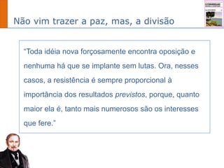Não vim trazer a paz, mas, a divisão
“Toda idéia nova forçosamente encontra oposição e
nenhuma há que se implante sem lutas. Ora, nesses
casos, a resistência é sempre proporcional à
importância dos resultados previstos, porque, quanto
maior ela é, tanto mais numerosos são os interesses
que fere.”
 