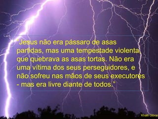 “Jesus não era pássaro de asas
partidas, mas uma tempestade violenta,
que quebrava as asas tortas. Não era
uma vítima dos seus perseguidores, e
não sofreu nas mãos de seus executores
- mas era livre diante de todos.”
Khalil Gibran
 