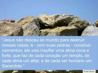 “Jesus não desceu ao mundo para destruir
nossas casas, e - com suas pedras - construir
conventos; ele veio insuflar uma alma nova e
forte, que faz de cada coração um templo, de
cada alma um altar, e de cada ser humano um
Sacerdote.”
Khalil Gibran
 