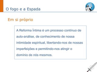 O fogo e a Espada
A Reforma Íntima é um processo contínuo de
auto-análise, de conhecimento de nossa
intimidade espiritual, libertando-nos de nossas
imperfeições e permitindo-nos atingir o
domínio de nós mesmos.
Em si próprio
 