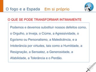 O fogo e a Espada
Podemos e devemos substituir nossos defeitos como,
o Orgulho, a Inveja, o Ciúme, a Agressividade, o
Egoísmo ou Personalismo, a Maledicência, e a
Intolerância por virtudes, tais como a Humildade, a
Resignação, a Sensatez, a Generosidade, a
Afabilidade, a Tolerância e o Perdão.
Em si próprio
O QUE SE PODE TRANSFORMAR INTIMAMENTE
 