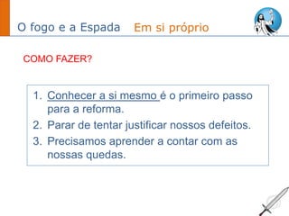 O fogo e a Espada
1. Conhecer a si mesmo é o primeiro passo
para a reforma.
2. Parar de tentar justificar nossos defeitos.
3. Precisamos aprender a contar com as
nossas quedas.
Em si próprio
COMO FAZER?
 