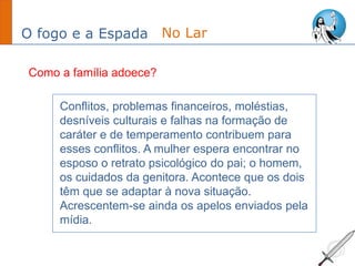 O fogo e a Espada
Conflitos, problemas financeiros, moléstias,
desníveis culturais e falhas na formação de
caráter e de temperamento contribuem para
esses conflitos. A mulher espera encontrar no
esposo o retrato psicológico do pai; o homem,
os cuidados da genitora. Acontece que os dois
têm que se adaptar à nova situação.
Acrescentem-se ainda os apelos enviados pela
mídia.
No Lar
Como a família adoece?
 
