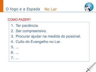O fogo e a Espada
1. Ter paciência.
2. Ser compreensivo.
3. Procurar ajudar na medida do possível.
4. Culto do Evangelho no Lar.
5. ...
6. ...
7. ...
No Lar
COMO FAZER?
 