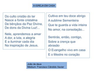 Do culto cristão do lar
Nasce a fonte cristalina
De bênçãos da Paz Divina,
De dons da Divina Luz!...
Nele, aprendemos a amar
A dor, a luta, a alegria
E a iluminar cada dia
Na inspiração de Jesus.
João de deus
Médium: Francisco Cândido Xavier
A IGREJA EM CASA
Cultiva em teu doce abrigo
A sublime Sementeira
Que te guarda a vida inteira
No amor, na consolação...
Sentirás, então, contigo,
Sobre a crença que
abrasão
O Evangelho vivo em casa
E o Mestre no coração
 