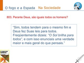 O fogo e a Espada
“Sim, todos tendem para o mesmo fim e
Deus fez Suas leis para todos.
Freqüentemente dizeis: “O Sol brilha para
todos”, e com isso enunciais uma verdade
maior e mais geral do que pensais.”
Na Sociedade
803. Perante Deus, são iguais todos os homens?
 