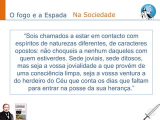 O fogo e a Espada
“Sois chamados a estar em contacto com
espíritos de naturezas diferentes, de caracteres
opostos: não choqueis a nenhum daqueles com
quem estiverdes. Sede joviais, sede ditosos,
mas seja a vossa jovialidade a que provém de
uma consciência limpa, seja a vossa ventura a
do herdeiro do Céu que conta os dias que faltam
para entrar na posse da sua herança.”
Na Sociedade
 