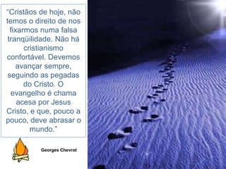 “Cristãos de hoje, não
temos o direito de nos
fixarmos numa falsa
tranqüilidade. Não há
cristianismo
confortável. Devemos
avançar sempre,
seguindo as pegadas
do Cristo. O
evangelho é chama
acesa por Jesus
Cristo, e que, pouco a
pouco, deve abrasar o
mundo.”
Georges Chevrot
 