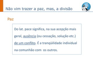 Não vim trazer a paz, mas, a divisão
Do lat. pace significa, na sua acepção mais
geral, ausência (ou cessação, solução etc.)
de um conflito. É a tranqüilidade individual
na comunhão com os outros.
Paz
 