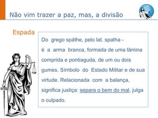 Não vim trazer a paz, mas, a divisão
Espada
Do grego spáthe, pelo lat. spatha -
é a arma branca, formada de uma lâmina
comprida e pontiaguda, de um ou dois
gumes. Símbolo do Estado Militar e de sua
virtude. Relacionada com a balança,
significa justiça: separa o bem do mal, julga
o culpado.
 